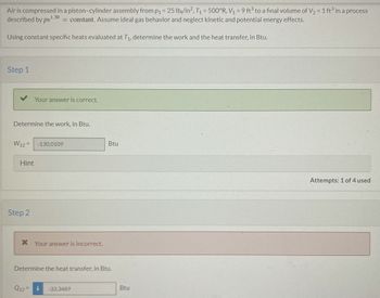 Air is compressed in a piston-cylinder assembly from p₁ = 25 lb/in², T₁ = 500°R, V₁ = 9 ft³ to a final volume of V₂ = 1 ft³ in a process
described by pv1.30 = constant. Assume ideal gas behavior and neglect kinetic and potential energy effects.
Using constant specific heats evaluated at T₁, determine the work and the heat transfer, in Btu.
Step 1
Determine the work, in Btu.
Your answer is correct.
W12= -130.0109
Hint
Step 2
* Your answer is incorrect.
Q12=
Determine the heat transfer, in Btu.
Btu
-33.3489
Btu
Attempts: 1 of 4 used