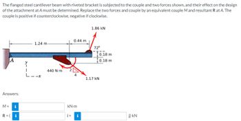 The
flanged steel cantilever beam with riveted bracket is subjected to the couple and two forces shown, and their effect on the design
of the attachment at A must be determined. Replace the two forces and couple by an equivalent couple M and resultant R at A. The
couple is positive if counterclockwise, negative if clockwise.
A
Answers:
M = i
R = (i
1.24 m-
440 Nm
0.44 m
kN.m
i+i
1.86 KN
72°
0.18 m
0.18 m
1.17 KN
j) KN