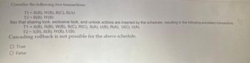 Consider the following two transactions:
T1-R(B), W(B), R(C), R(A)
T2-R(B). W(B)
Say that sharing lock, exclusive lock, and unlock actions are inserted by the scheduler, resulting in the following annotated transactions:
T1= X(B), R(B), W(B), S(C), R(C), S(A), U(B), R(A), U(C), U(A)
T2-X(B), R(B), W(B), U(B)
Cascading rollback is not possible for the above schedule.
True
False