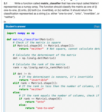 3.1 Write a function called matrix_classifier that has one input called Matrix 1
represented as a numpy array. The function should classify the matrix as one of (i)
one-to-one, (ii) onto, (iii) both (i.e. invertible), or (iv) neither. It should return the
classification represented as a string (i.e. either "one-to-one", "onto", "invertible", or
"neither").
In
Student's answer
import numpy as np
def matrix_classifier (Matrix1):
# Check if the matrix is square
if Matrix1.shape [0] != Matrix1.shape [1]:
return "neither" # Not square, cannot calculate det
# Calculate the determinant of the matrix
det = np. linalg.det (Matrix1)
# Calculate the rank of the matrix
rank = np.linalg.matrix_rank (Matrix1)
if det! 0:
# If the determinant is nonzero, it's invertible
return "invertible"
elif rank
(Top)
Matrix1.shape [1]:
# If the rank is less than the number of columns, it
return "neither"
else:
# If the rank equals the number of columns, check if
if rank Matrix1.shape [0]:
return "onto"
return "one-to-one"
else: