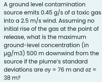 A ground level contamination
source emits 0.45 g/s of a toxic gas
into a 2.5 m/s wind. Assuming no
initial rise of the gas at the point of
release, what is the maximum
ground-level concentration (in
µg/m3) 500 m downwind from the
source if the plume's standard
deviations are oy = 76 m and oz =
38 m?