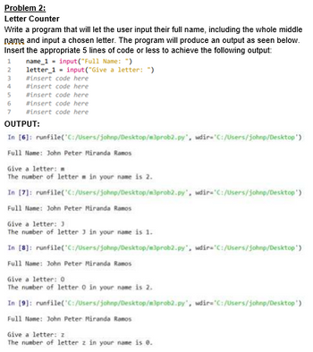 Problem 2:
Letter Counter
Write a program that will let the user input their full name, including the whole middle
name and input a chosen letter. The program will produce an output as seen below.
Insert the appropriate 5 lines of code or less to achieve the following output:
1
name_1 input("Full Name: ")
2
letter 1 input ("Give a letter: "
3
#insert code here
4
#insert code here
5
6
#insert code here
#insert code here
#insert code here
OUTPUT:
In [6]: runfile('C:/Users/johnp/Desktop/m3prob2.py", wdir='C:/Users/johnp/Desktop')
Full Name: John Peter Miranda Ramos
Give a letter:
The number of letter in your name is 2.
In [7]: runfile('C:/Users/johnp/Desktop/m3prob2.py", wdir='C:/Users/johnp/Desktop')
Full Name: John Peter Miranda Ramos
Give a letter: J
The number of letter 3 in your name is 1.
In [8]: runfile('C:/Users/johnp/Desktop/m3prob2.py", wdir='C:/Users/johnp/Desktop')
Full Name: John Peter Miranda Ramos
Give a letter: 0
The number of letter 0 in your name is 2.
In [9]: runfile('C:/Users/johnp/Desktop/m3prob2.py", wdir='C:/Users/johnp/Desktop')
Full Name: John Peter Miranda Ramos
Give a letter: z
The number of letter z in your name is 0.