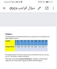 Asiacell 4,ll
ON 76%
D19:17
سؤال الواجب.docx
Problem :-
The following data was obtained tensile test on a specimen of 6 mm diameter and
gauge length Lo=30 mm:
load(KN)
0 40
80
95
90
135
150.2 145 130 120
elongation(mm) 0 0.022 0.13 0.25 0.55 2.01 3.88
4.12 5.22 6
Plot engineering and True (stress-strain) curves, then determine the (oy, ɛy), (ou,
ɛu), (of, , ef), ductility , modulus of elasticity .
Then select on the drawing (strain hardening (n)), (Necking), (uniform plastic
region and non-uniform plastic region) and (elastic & plastic) region)?
