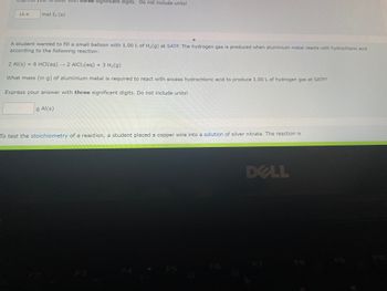 Expr
18.6
mol I₂ (s)
With three significant digits. Do not include units!
A student wanted to fill a small balloon with 1.00 L of H₂(g) at SATP. The hydrogen gas is produced when aluminium metal reacts with hydrochloric acid
according to the following reaction:
2 Al(s) + 6 HCl(aq) → 2 AlCl3(aq) + 3 H₂(g)
What mass (in g) of aluminium metal is required to react with excess hydrochloric acid to produce 1.00 L of hydrogen gas at SATP?
Express your answer with three significant digits. Do not include units!
g Al(s)
To test the stoichiometry of a reaction, a student placed a copper wire into a solution of silver nitrate. The reaction is
F5
DELL
F8