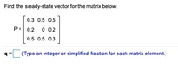 Find the steady-state vector for the matrix below.
0.3 0.5 0.5
P= 0,2
0 0.2
0.5 0.5 0.3
q =
(Type an integer or simplified fraction for each matrix element.)
