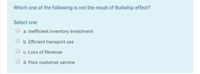 Which one of the following is not the result of Bullwhip effect?
Select one:
a. Inefficient Inventory Investment
b. Efficient transport use
c. Loss of Revenue
d. Poor customer service
