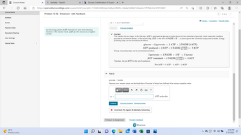 Course Home
Course Home
Syllabus
Scores
Pearson eText
Document Sharing
User Settings
Course Tools
76°F
Mostly sunny
>
X Qbartebly - Search
b Success Confirmation of Question X +
https://openvellum.ecollege.com/course.html?courseld=17044720&OpenVellumHMAC=02ab23286d132bee2c1ff7fb0c33c5f5#10001
A
Problem 12.52 - Enhanced - with Feedback
2 of 2
Review | Constants | Periodic Table
n3 = 2 Air molecules
Submit
Previous Answers
List the energy yield in ATP molecules for each of the following
reactions. If the reaction needs ATP give the answer as a negative
number.
✓ Correct
This reaction has two steps. In the first step, ATP is generated as glucose is broken down into two molecules of pyruvate. Under anaerobic conditions
pyruvate is converted to lactate. In this second step, ATP, in the form of NADH+H+, is used to power the conversion of pyruvate to lactate. Energy-
producing steps can be summarized as follows
glucose → 2 pyruvate + 2 ATP + 2 NADH (5 ATP)
ATP produced = 2 ATP +2 NADH(1 NADH
= 7 ATP
ATP
Energy-consuming steps can be summarized as follows.
2 pyruvate + 2 NADH + 2 H+ → 2 lactate
ATP consumed = 2 NADH(1 NADH = 5 ATP
2.5 ATP
Therefore, the net ATP for this set of reactions is
Net ATP = 7 ATP - 5 ATP = 2 ATP
Part D
pyruvate → lactate
Express your answer using one decimal place. If energy is being lost, indicate it by using a negative value.
ΓΙ ΑΣΦ
?
n4 =
ATP molecules
Submit
Previous Answers Request Answer
X Incorrect; Try Again; 5 attempts remaining
< Return to Assignment Provide Feedback
Pearson
o
5:41 PM
5/31/2022