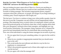 Read the Case below "What Happens on YouTube Stays on YouTube
FOREVER" and answer the following questions briefly.
Are you looking for great career advice? Here it is: Never post anything on
publicly accessible websites that you would not feel comfortable showing a
recruiter or hiring manager. This includes inappropriate photos; negative
comments about jobs, professors, or people; and images of you binge drinking at
a holiday party. Future employers will Google you!
The bad news: You have to continue to keep your cyber profile squeaky clean for
the rest of your life. Companies can and will fire you for inappropriate online
postings. One interesting story occurred when two employees created a private,
password-protected group on Facebook where they would complain about their
jobs, post derogatory comments about their managers, and highlight new top-
secret product information. The managers, being computer savvy, obtained the
password and immediately fired the two individuals after reviewing the site.
Now one of the individuals is suing the former managers for invasion of privacy.
1. Do you agree that if you post something online, it is open for the world to
see?
2. What do you consider is inappropriate material that you should never
post to the web?
3. Was social media the most efficient and effective way for the two
employees to communicate?
4. What is the potential argument each of these sides might use in order to
win the lawsuit?
5. Do you agree
with what the
manager
did?
