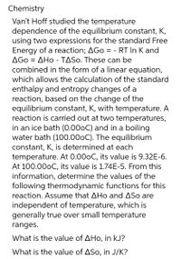 Chemistry
Van't Hoff studied the temperature
dependence of the equilibrium constant, K,
using two expressions for the standard Free
Energy of a reaction; AGO = - RT In K and
AGO = AHO - TASO. These can be
combined in the form of a linear equation,
which allows the calculation of the standard
enthalpy and entropy changes of a
reaction, based on the change of the
equilibrium constant, K, with temperature. A
reaction is carried out at two temperatures,
in an ice bath (0.00oC) and in a boiling
water bath (100.00oC). The equilibrium
constant, K, is determined at each
temperature. At 0.00oC, its value is 9.32E-6.
At 100.000C, its value is 1.74E-5. From this
information, determine the values of the
following thermodynamic functions for this
reaction. Assume that AHo and ASo are
independent of temperature, which is
generally true over small temperature
ranges.
What is the value of AHo, in kJ?
What is the value of ASo, in J/K?