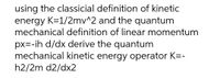 using the classicial definition of kinetic
energy K=1/2mv^2 and the quantum
mechanical definition of linear momentum
px=-ih d/dx derive the quantum
mechanical kinetic energy operator K=-
h2/2m d2/dx2