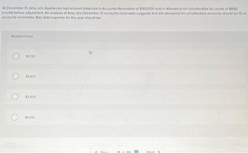 At December 31, Amy Jo's Appliances had account balances in Accounts Receivable of $301,000 and in Allowance for Uncollectible Accounts of $890
(credit) before adjustment. An analysis of Amy Jo's December 31 accounts receivable suggests that the allowance for uncollectible accounts should be 1% of
accounts receivable. Bad debt expense for the year should be:
Multiple Choice
$2,120
$2,621
$3,900
$3,010
Deas
020
#
Mout