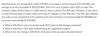 Jiffy Park Corp. has annual sales of $51,705,000, an average inventory level of $15,125,000, and
average accounts receivable of $10,125,000. The firm's cost of goods sold is 85% of sales. The
company makes all purchases on credit and has always paid on the 30th day. However, it now plans
to take full advantage of trade credit and to pay its suppliers on the 40th day. The CFO also believes
that sales can be maintained at the existing level, but inventory can be lowered by $1,950,000 and
accounts receivable by $1,950,000.
1. What is Jiffy Park's cash conversion cycle (CCC) prior to the changes proposed?
2. What is Jiffy Park's CCC after implementing the suggested changes?
3. What is the net change in Jiffy Park's CCC given what you just calculated above?