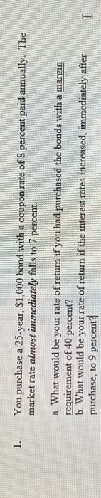 1.
You purchase a 25-year, $1,000 bond with a coupon rate of 8 percent paid annually. The
market rate almost immediately falls to 7 percent.
a. What would be your rate of return if you had purchased the bonds with a margin
requirement of 40 percent?
b. What would be your rate of return if the interest rates increased, immediately after
purchase, to 9 percent?
I