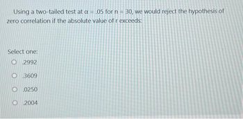 Using a two-tailed test at a = .05 for n = 30, we would reject the hypothesis of
zero correlation if the absolute value of r exceeds:
Select one:
2992
O.3609
O.0250
O 2004