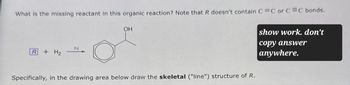 What is the missing reactant in this organic reaction? Note that R doesn't contain C=C or C=C bonds.
OH
show work. don't
Pd
R
+ H2
Specifically, in the drawing area below draw the skeletal ("line") structure of R.
copy answer
anywhere.