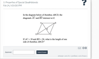 3. Properties of Special Quadrilaterals Feb 24, 1:03:00 PM In the diagram below of rhombus ABCD, the diagonals AC and BD intersect at E. B E If AC = 18 and BD = 24, what is the length of one side of rhombus ABCD? Answer: Submit Answer attempt 1 out of 2/ problem 1 out of max 1 