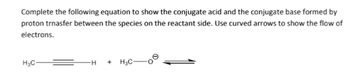 Complete the following equation to show the conjugate acid and the conjugate base formed by
proton trnasfer between the species on the reactant side. Use curved arrows to show the flow of
electrons.
H₂C-
H +H3C-