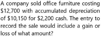 A company sold office furniture costing
$12,700 with accumulated depreciation
of $10,150 for $2,200 cash. The entry to
record the sale would include a gain or
loss of what amount?