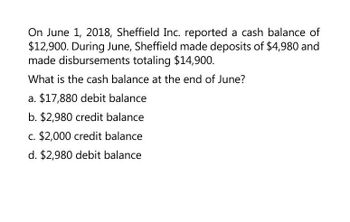 On June 1, 2018, Sheffield Inc. reported a cash balance of
$12,900. During June, Sheffield made deposits of $4,980 and
made disbursements totaling $14,900.
What is the cash balance at the end of June?
a. $17,880 debit balance
b. $2,980 credit balance
c. $2,000 credit balance
d. $2,980 debit balance