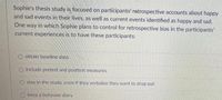 Sophie's thesis study is focused on participants' retrospective accounts about happy
and sad events in their lives, as well as current events identified as happy and sad.
One way in which Sophie plans to control for retrospective bias in the participants'
current experiences is to have these participants:
O obtain baseline data
O include pretest and posttest measures
O stay in the study, even if they verbalize they want to drop out
O keep a behavior diary
