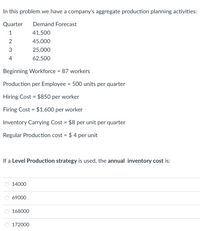 In this problem we have a company's aggregate production planning activities:
Quarter
Demand Forecast
1
41,500
2
45,000
3
25,000
4
62,500
Beginning Workforce = 87 workers
Production per Employee = 500 units per quarter
Hiring Cost = $850 per worker
Firing Cost = $1,600 per worker
Inventory Carrying Cost = $8 per unit per quarter
Regular Production cost = $ 4 per unit
If a Level Production strategy is used, the annual inventory cost is:
14000
69000
168000
O 172000
