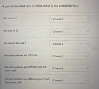 A pair of six-sided dice is rolled. What is the probability that
the sum is 7
[ Choose ]
the sum is 15
[ Choose
the sum is at least 9
[Choose]
the two numbers are different
[ Choose]
the two numbers are different and the
[Choose]
sum is odd
the two numbers are different given that
[Choose]
the sum is odd
<.
