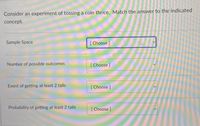 Consider an experiment of tossing a coin thrice. Match the answer to the indicated
concept.
Sample Space
[ Choose ]
Number of possible outcomes
[Choose]
Event of getting at least 2 tails
[ Choose]
Probability of getting at least 2 tails
[Choose ]
