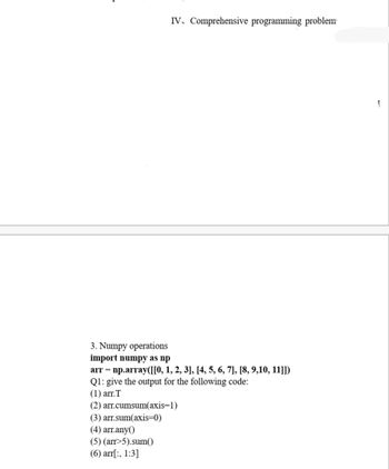 IV. Comprehensive programming problem
3. Numpy operations
import numpy as np
arr = np.array([[0, 1, 2, 3], [4, 5, 6, 7], [8, 9,10, 11]])
Q1: give the output for the following code:
(1) arr. T
(2) arr.cumsum(axis=1)
(3) arr.sum(axis=0)
(4) arr.any()
(5) (arr>5).sum()
(6) arr[:, 1:3]
1