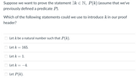 Suppose we want to prove the statement 3k E N, P(k) (assume that we've
previously defined a predicate P).
Which of the following statements could we use to introduce k in our proof
header?
Let k be a natural number such that P(k).
Let k = 165.
Let k = 1.
%3D
Let k = -4.
Let P(k).
