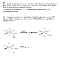 Q5.
(i)
pentacarbonyl complex with (1) a primary amine, NH;R', and (2) a secondary amine, NHR'2.
Draw the molecule structure of both end products.
N.B. Consider the amines as NR2 + 2H* (protonated imide group) and NR',¯ +H*
Briefly describe the reaction of the above dithiocarbene ligand in the depicted tungsten
(protonated amide group).
(ii)
(reaction (1)), but starting instead with the complex [W(CO)s(CN)]¯and using a different
Suggest an alternative route to the product obtained with the primary amine NHR'
appropriate reagent Y.
co
CO
+ NH2R'
??
CO
OC.
Y
CO
SR
oc
OC
ENI
CO
CO
SR
co
ICO
+ NHR'2
??
SR
o'
SR
8.
