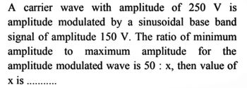 A carrier wave with amplitude of 250 V is
amplitude modulated by a sinusoidal base band
signal of amplitude 150 V. The ratio of minimum
amplitude to maximum amplitude for the
amplitude modulated wave is 50: x, then value of
x is .......