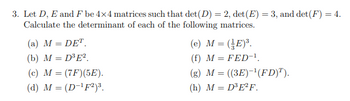 3. Let D, E and F be 4x4 matrices such that det (D) = 2, det (E) = 3, and det (F) = 4.
Calculate the determinant of each of the following matrices.
(a) M = DET.
(b) M = D³E².
(c) M = (7F) (5E).
(d) M = (D-¹F2)³.
(e) M = (E)³.
(f) M = FED-¹.
(g) M = ((3E)-¹(FD)T).
(h) M = D³E²F.