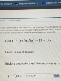 Credit Card, Mor
First Investors
Flagship Credit Ac...
e Four
4-3 Exam One
rovide explanations of your solutions to each question. You should attemp
use the timer so that the exam should be completed in one sitting. Remen
on. A correct answer without an explanation will not earn any credit.
Find f1 (x) for f (x) = 13 + 14x.
Enter the exact answer.
Enclose numerators and denominators in par
f-1 (x) = x/14-13/14
