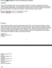 Answer any ONE (highlight your choice) of the following two problems:
Problem A
Write a function definition which has two parameters, both lists. The function is supposed to return the
"product" of the two parameters. The result which is returned is a new list whose elements are the products
of corresponding elements from each list. If the lists are not the same size, return an empty list. Assume the
elements are numeric. Use ONE return statement. This function does no input or output.
Example: times.Jist(12, 4, 5], [3, 4, 9]) returns [6, 16, 45].
Example: times list [3, 15], [1, 2, 3]) returns []
Problem B
Write a program that plays a number-guessing game with the user. The program first generates a random
number in the range 1 through 50, inclusive. The user then enters a guess. If the user matches the random
number, the game is over, and shows how many guesses it took. If the number the user entered is less than
the random number, the program says "Too low". Otherwise, if the user input is greater than the random
number, the program says "Too high". The program keeps a count of how many guesses the user takes to
correctly guess the number and reports it at the end of the game.
Sample run:
What's your guess? 30
Too high
4
What's your guess? 15
Too low
What's your guess? 22
Too high
What's your guess? 18
Too high
What's your guess? 17
Game Over
It took you 5 guesses.
ANS:
