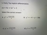 1. Find y' by implicit differėntiation.
xy + 4x + 5x² = 3
Select the correct answer:
a. y' =
4+y+10x
%3D
b) y' = –4 – y – 10x
c) y' =
-4-y+10x
%3D
d) y' =
-4-y-10x
%3D
