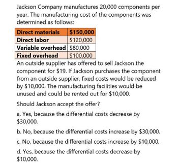 Jackson Company manufactures 20,000 components per
year. The manufacturing cost of the components was
determined as follows:
Direct materials
Direct labor
$150,000
$120,000
Variable overhead $80,000
Fixed overhead $100,000
An outside supplier has offered to sell Jackson the
component for $19. If Jackson purchases the component
from an outside supplier, fixed costs would be reduced
by $10,000. The manufacturing facilities would be
unused and could be rented out for $10,000.
Should Jackson accept the offer?
a. Yes, because the differential costs decrease by
$30,000.
b. No, because the differential costs increase by $30,000.
c. No, because the differential costs increase by $10,000.
d. Yes, because the differential costs decrease by
$10,000.