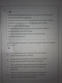 1)
Students are studying the behavior of a gas in a closed system.
They conducted this experiment.
1. Remove the end cap from the tip of a 35-mL plastic syringe.
2. Remove plunger from the syringe and insert a small
marshmallow into the syringe.
3. Place plunger back in syringe so the volume reading is
approximately at the 15-mL mark.
4. Place a syringe tip cap over the tip of the syringe.
5. Pull the plunger out.
What is the BEST description of what will happen when the plunger is
pulled out?
The marshmallow will expand because the volume
A)
inside the syringe has increased.
As the pressure increased in the syringe the volume
B)
of the syringe and the marshmallow increased.
The marshmallow expands because the volume has
increased and the pressure inside the syringe has
C)
decreased.
There is a direct relationship between volume and
pressure so as the volume increases the pressure
D)
increases. The marshmallow shrinks.
