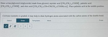 Draw a triacylglycerol (triglyceride) made from glycerol, myristic acid [CH3(CH2) 12COOH], palmitic acid
[CH3(CH2)14 COOH], and oleic acid [CH3(CH2),CH=CH(CH2),COOH(cis)]. Place palmitic acid at the middle position.
Cis/trans isometry is graded; it may help to draw hydrogen atoms associated with the carbon atoms of the double bond.
Select
Draw
Templates
More
Erase
C
H
о