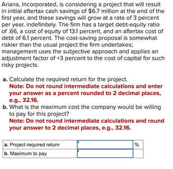 Ariana, Incorporated, is considering a project that will result
in initial aftertax cash savings of $6.7 million at the end of the
first year, and these savings will grow at a rate of 3 percent
per year, indefinitely. The firm has a target debt-equity ratio
of .66, a cost of equity of 13.1 percent, and an aftertax cost of
debt of 6.1 percent. The cost-saving proposal is somewhat
riskier than the usual project the firm undertakes;
management uses the subjective approach and applies an
adjustment factor of +3 percent to the cost of capital for such
risky projects.
a. Calculate the required return for the project.
Note: Do not round intermediate calculations and enter
your answer as a percent rounded to 2 decimal places,
e.g., 32.16.
b. What is the maximum cost the company would be willing
to pay for this project?
Note: Do not round intermediate calculations and round
your answer to 2 decimal places, e.g., 32.16.
a. Project required return
b. Maximum to pay
%