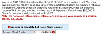 You have $100,000 to invest in either Stock D, Stock F, or a risk-free asset. You must
invest all of your money. Your goal is to create a portfolio that has an expected return of
11.8 percent. Assume D has an expected return of 15.3 percent, F has an expected
return of 11.2 percent, and the risk-free rate is 6.15 percent. If you invest $50,000 in
Stock D, how much will you invest in Stock F?
Note: Do not round intermediate calculations and round your answer to 2 decimal
places, e.g., 32.16.
X Answer is complete but not entirely correct.
$ -16,260.16 x
Amount of Stock F to buy