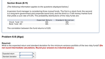 Section Break (8-11)
[The following information applies to the questions displayed below.]
A pension fund manager is considering three mutual funds. The first is a stock fund, the second
is a long-term government and corporate bond fund, and the third is a T-bill money market fund
that yields a sure rate of 5.5%. The probability distributions of the risky funds are:
Stock fund (S)
Bond fund (B)
Expected Return
16%
10%
The correlation between the fund returns is 0.20.
Standard Deviation
36%
27%
Problem 6-8 (Algo)
Required:
What is the expected return and standard deviation for the minimum-variance portfolio of the two risky funds? (Do
not round intermediate calculations. Round your answers to 2 decimal places.)
Expected return
%
Standard deviation
%