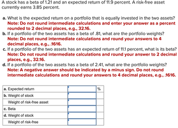 A stock has a beta of 1.21 and an expected return of 11.9 percent. A risk-free asset
currently earns 3.85 percent.
a. What is the expected return on a portfolio that is equally invested in the two assets?
Note: Do not round intermediate calculations and enter your answer as a percent
rounded to 2 decimal places, e.g., 32.16.
b. If a portfolio of the two assets has a beta of .81, what are the portfolio weights?
Note: Do not round intermediate calculations and round your answers to 4
decimal places, e.g., .1616.
c. If a portfolio of the two assets has an expected return of 11.1 percent, what is its beta?
Note: Do not round intermediate calculations and round your answer to 2 decimal
places, e.g., 32.16.
d. If a portfolio of the two assets has a beta of 2.41, what are the portfolio weights?
Note: A negative answer should be indicated by a minus sign. Do not round
intermediate calculations and round your answers to 4 decimal places, e.g., .1616.
a. Expected return
b. Weight of stock
Weight of risk-free asset
c. Beta
d. Weight of
stock
Weight of risk-free
%