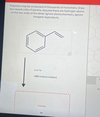 Polymers may be composed of thousands of monomers. Draw
two repeat units of styrene. Assume there are hydrogen atoms
on the two ends of the dimer. Ignore stereochemistry. Ignore
inorganic byproducts.
A or Av
AIBN (radical initiator)
Drawing
Dr