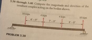 3.38 through 3.40 Compute the magnitude and direction of the
resultant couples acting on the bodies shown.
10 kips
PROBLEM 3.38
6'-0"
4 kips
7'-0"
4 kips
8'-0"
10 kips