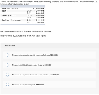 Arizona Desert Homes (ADH) constructed a new subdivision during 2020 and 2021 under contract with Cactus Development Co.
Relevant data are summarized below:
Contract amount
Cost:
Gross profit:
Contract billings:
ADH recognizes revenue over time with respect to these contracts.
Multiple Choice
$3,000,000
1,200,000
In its December 31, 2020, balance sheet, ADH would report:
O
2020
2021
600,000
2020
800,000
2021
400,000
2020
1,500,000
2021 1,500,000
O
The contract asset, cost and profits in excess of billings, of $500,000.
The contract liability, billings in excess of cost, of $300,000.
The contract asset, contract amount in excess of billings, of $1,500,000.
The contract asset, deferred profit, of $400,000.