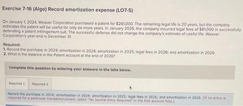 Exercise 7-16 (Algo) Record amortization expense (LO7-5)
On January 1, 2024, Weaver Corporation purchased a patent for $261,000. The remaining legal life is 20 years, but the company
estimates the patent will be useful for only six more years. In January 2026, the company incurred legal fees of $81,000 in successfully
defending a patent infringement suit. The successful defense did not change the company's estimate of useful life. Weaver
Corporation's year-end is December 31.
Required:
1. Record the purchase in 2024; amortization in 2024; amortization in 2025; legal fees in 2026; and amortization in 2026.
2. What is the balance in the Patent account at the end of 2026?
Complete this question by entering your answers in the tabs below.
Required 1 Required 2
Record the purchase in 2024; amortization in 2024; amortization in 2025; legal fees in 2026; and amortization in 2026. (If no entry is
required for a particular transaction/event, select "No Journal Entry Required in the first account field.)