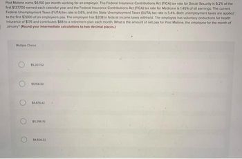 Post Malone earns $6,150 per month working for an employer. The Federal Insurance Contributions Act (FICA) tax rate for Social Security is 6.2% of the
first $137,700 earned each calendar year and the Federal Insurance Contributions Act (FICA) tax rate for Medicare is 1.45% of all earnings. The current
Federal Unemployment Taxes (FUTA) tax rate is 0.6%, and the State Unemployment Taxes (SUTA) tax rate is 5.4%. Both unemployment taxes are applied
to the first $7,000 of an employee's pay. The employee has $208 in federal income taxes withheld. The employee has voluntary deductions for health
insurance of $176 and contributes $88 to a retirement plan each month. What is the amount of net pay for Post Malone, the employee for the month of
January? (Round your intermediate calculations to two decimal places.)
Multiple Choice
$5.207.52
$5,158.32
$4,875.42
$5,296.70
$4,826.22