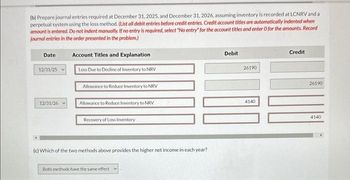 (b) Prepare journal entries required at December 31, 2025, and December 31, 2026, assuming inventory is recorded at LCNRV and a
perpetual system using the loss method. (List all debit entries before credit entries. Credit account titles are automatically indented when
amount is entered. Do not indent manually. If no entry is required, select "No entry for the account titles and enter O for the amounts. Record
journal entries in the order presented in the problem.)
Date
12/31/25
12/31/26
Account Titles and Explanation
Loss Due to Decline of Inventory to NRV
Allowance to Reduce Inventory to NRV
Allowance to Reduce Inventory to NRV
Recovery of Loss Inventory
(c) Which of the two methods above provides the higher net income in each year?
Both methods have the same effect
Debit
26190
4140
Credit
26190
4140