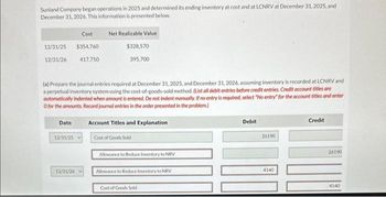 Sunland Company began operations in 2025 and determined its ending inventory at cost and at LCNRV at December 31, 2025, and
December 31, 2026. This information is presented below.
Cost
12/31/25 $354,760
12/31/26
Date
12/31/25
417,750
(a) Prepare the journal entries required at December 31, 2025, and December 31, 2026, assuming inventory is recorded at LCNRV and
a perpetual inventory system using the cost-of-goods-sold method. (List all debit entries before credit entries. Credit account titles are
automatically indented when amount is entered. Do not indent manually. If no entry is required, select "No entry" for the account titles and enter
O for the amounts. Record journal entries in the order presented in the problem.)
12/31/26
Net Realizable Value
$328,570
395,700
Account Titles and Explanation
Cost of Goods Sold
Allowance to Reduce Inventory to NRV
Allowance to Reduce Inventory to NRV
Cost of Goods Sold
Debit
26190
4140
Credit
26190
4140