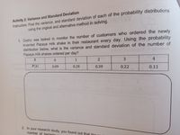 Activity 2: Variance and Standard Deviation
Instruction: Find the variance, and standard deviation of each of the probability distributions
using the original and alternative method in solving.
1. Cedric was tasked to monitor the number of customers who ordered the newly
invented Papaya milk shake in their restaurant every day. Using the probability
distribution below, what is the variance and standard deviation of the number of
Papaya milk shakes ordered per day?
divitoA
1
3
4
P(x)
0.09
0.19
0.39
0.22
0.11
2. In your research study, you found out that the
number of bacterin
